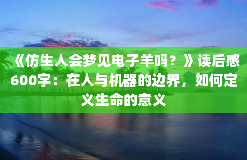 《仿生人会梦见电子羊吗？》读后感600字：在人与机器的边界，如何定义生命的意义