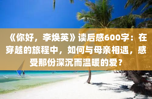 《你好，李焕英》读后感600字：在穿越的旅程中，如何与母亲相遇，感受那份深沉而温暖的爱？