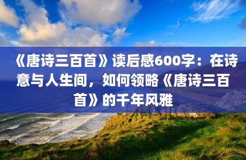 《唐诗三百首》读后感600字：在诗意与人生间，如何领略《唐诗三百首》的千年风雅