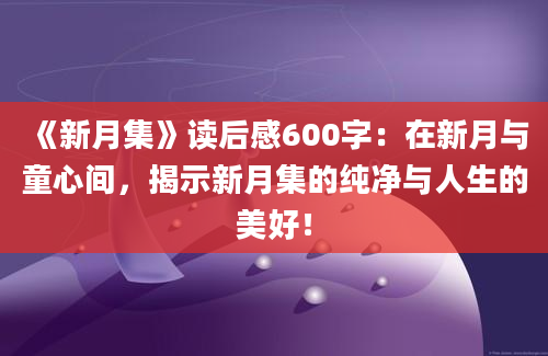 《新月集》读后感600字：在新月与童心间，揭示新月集的纯净与人生的美好！