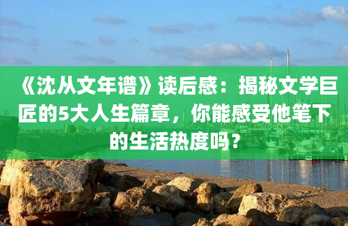 《沈从文年谱》读后感：揭秘文学巨匠的5大人生篇章，你能感受他笔下的生活热度吗？