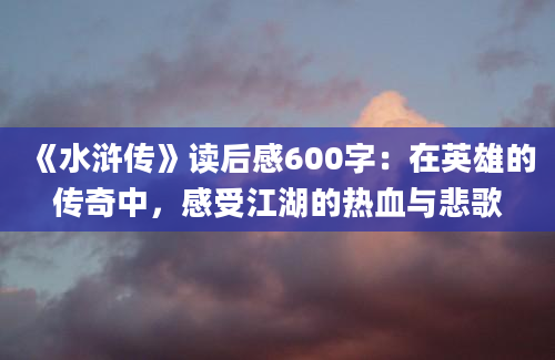 《水浒传》读后感600字：在英雄的传奇中，感受江湖的热血与悲歌