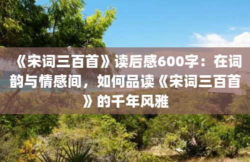 《宋词三百首》读后感600字：在词韵与情感间，如何品读《宋词三百首》的千年风雅