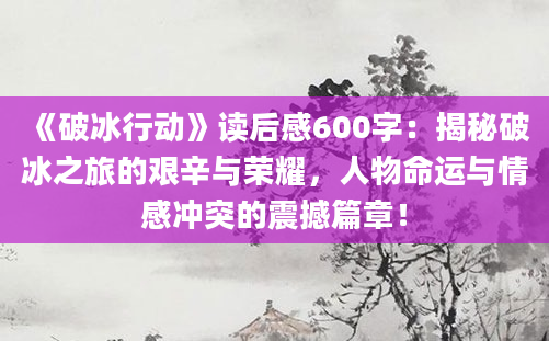 《破冰行动》读后感600字：揭秘破冰之旅的艰辛与荣耀，人物命运与情感冲突的震撼篇章！