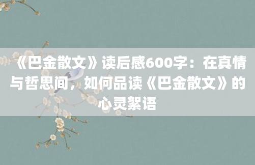 《巴金散文》读后感600字：在真情与哲思间，如何品读《巴金散文》的心灵絮语