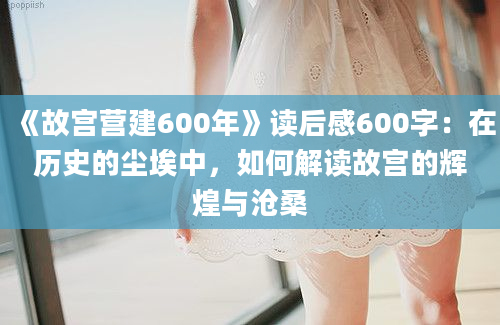 《故宫营建600年》<a href=https://www.baixuetang.com target=_blank class=infotextkey>读后感</a>600字：在<a href=https://www.baixuetang.com/tag/lishi.html target=_blank class=infotextkey>历史</a>的尘埃中，如何解读故宫的辉煌与沧桑