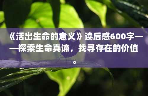 《活出生命的意义》读后感600字——探索生命真谛，找寻存在的价值。