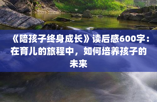 《陪孩子终身成长》读后感600字：在育儿的旅程中，如何培养孩子的未来