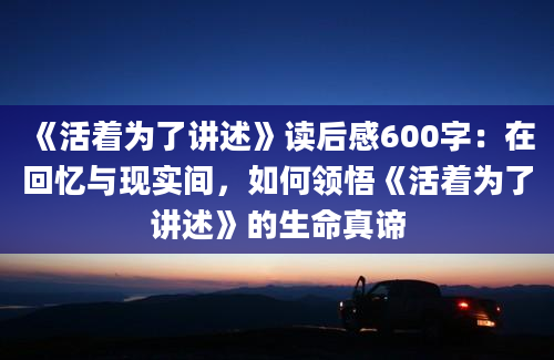 《活着为了讲述》读后感600字：在回忆与现实间，如何领悟《活着为了讲述》的生命真谛