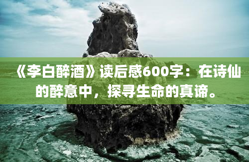 《李白醉酒》读后感600字：在诗仙的醉意中，探寻生命的真谛。