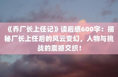 《乔厂长上任记》读后感600字：揭秘厂长上任后的风云变幻，人物与挑战的震撼交织！