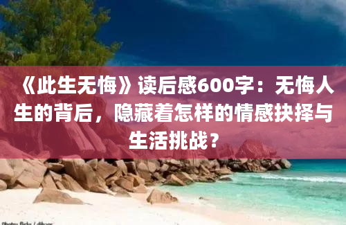 《此生无悔》读后感600字：无悔人生的背后，隐藏着怎样的情感抉择与生活挑战？