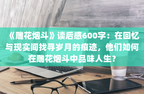 《雕花烟斗》读后感600字：在回忆与现实间找寻岁月的痕迹，他们如何在雕花烟斗中品味人生？