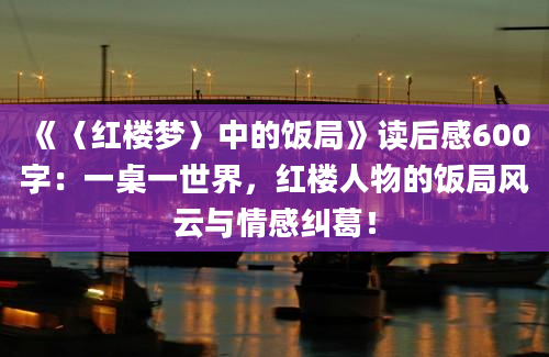 《〈红楼梦〉中的饭局》读后感600字：一桌一世界，红楼人物的饭局风云与情感纠葛！