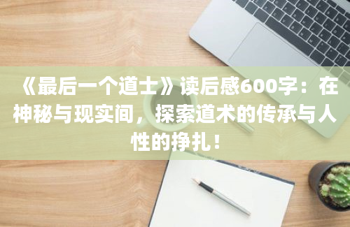 《最后一个道士》读后感600字：在神秘与现实间，探索道术的传承与人性的挣扎！