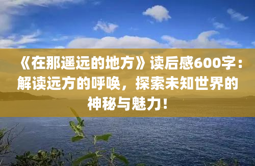 《在那遥远的地方》读后感600字：解读远方的呼唤，探索未知世界的神秘与魅力！