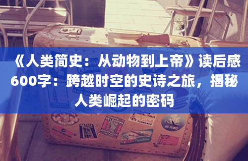 《人类简史：从动物到上帝》读后感600字：跨越时空的史诗之旅，揭秘人类崛起的密码