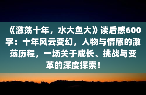 《激荡十年，水大鱼大》读后感600字：十年风云变幻，人物与情感的激荡历程，一场关于成长、挑战与变革的深度探索！