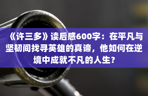 《许三多》读后感600字：在平凡与坚韧间找寻英雄的真谛，他如何在逆境中成就不凡的人生？