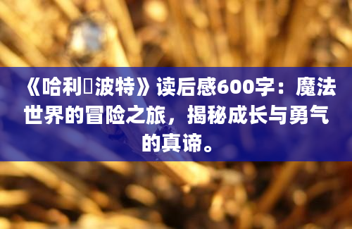 《哈利・波特》读后感600字：魔法世界的冒险之旅，揭秘成长与勇气的真谛。