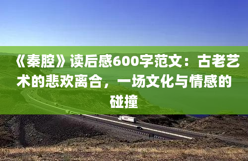 《秦腔》读后感600字范文：古老艺术的悲欢离合，一场文化与情感的碰撞