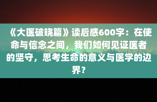 《大医破晓篇》读后感600字：在使命与信念之间，我们如何见证医者的坚守，思考生命的意义与医学的边界？