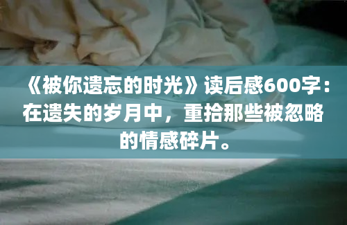 《被你遗忘的时光》读后感600字：在遗失的岁月中，重拾那些被忽略的情感碎片。