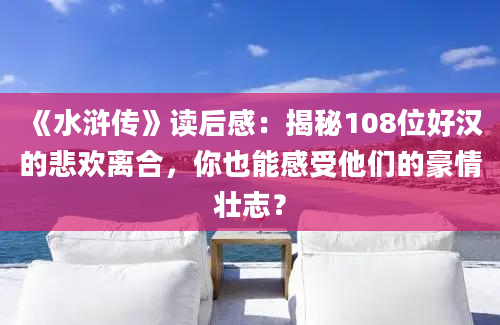 《水浒传》读后感：揭秘108位好汉的悲欢离合，你也能感受他们的豪情壮志？