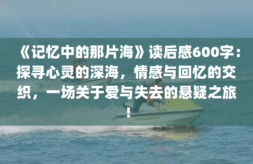 《记忆中的那片海》<a href=https://www.baixuetang.com target=_blank class=infotextkey>读后感</a>600字：探寻心灵的深海，情感与<a href=https://www.baixuetang.com/tag/huiyi.html target=_blank class=infotextkey>回忆</a>的交织，一场关于爱与失去的悬疑之旅！