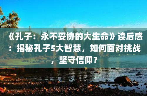 《孔子：永不妥协的大生命》读后感：揭秘孔子5大智慧，如何面对挑战，坚守信仰？