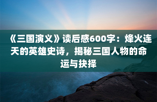 《三国演义》读后感600字：烽火连天的英雄史诗，揭秘三国人物的命运与抉择