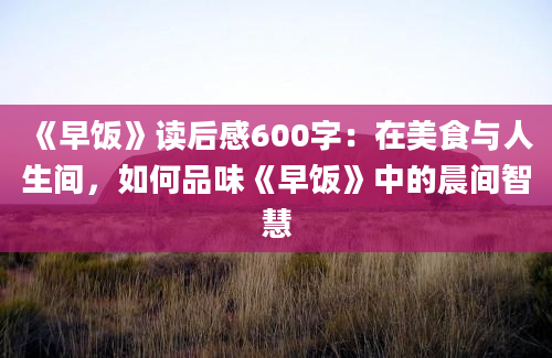 《早饭》读后感600字：在美食与人生间，如何品味《早饭》中的晨间智慧