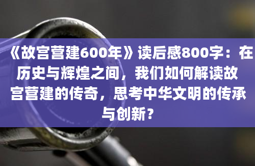 《故宫营建600年》<a href=https://www.baixuetang.com target=_blank class=infotextkey>读后感</a>800字：在<a href=https://www.baixuetang.com/tag/lishi.html target=_blank class=infotextkey>历史</a>与辉煌之间，我们如何解读故宫营建的传奇，思考中华文明的传承与创新？