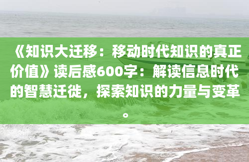 《知识大迁移：移动时代知识的真正价值》读后感600字：解读信息时代的智慧迁徙，探索知识的力量与变革。