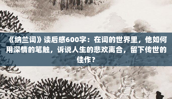 《纳兰词》读后感600字：在词的世界里，他如何用深情的笔触，诉说人生的悲欢离合，留下传世的佳作？