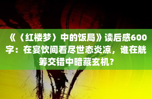 《〈红楼梦〉中的饭局》读后感600字：在宴饮间看尽世态炎凉，谁在觥筹交错中暗藏玄机？