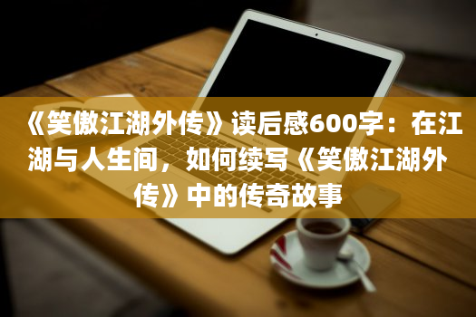 《笑傲江湖外传》读后感600字：在江湖与人生间，如何续写《笑傲江湖外传》中的传奇故事