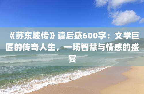 《苏东坡传》读后感600字：文学巨匠的传奇人生，一场智慧与情感的盛宴