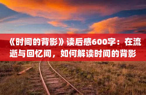 《时间的背影》读后感600字：在流逝与回忆间，如何解读时间的背影