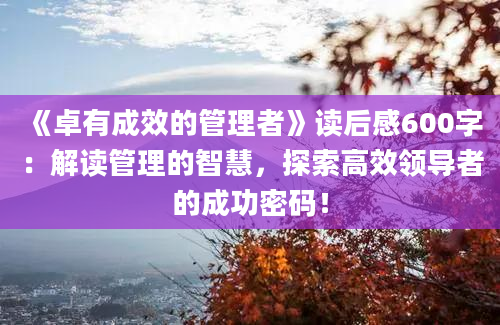 《卓有成效的管理者》<a href=https://www.baixuetang.com target=_blank class=infotextkey>读后感</a>600字：解读管理的<a href=https://www.baixuetang.com/tag/zhihui.html target=_blank class=infotextkey>智慧</a>，探索高效领导者的成功密码！