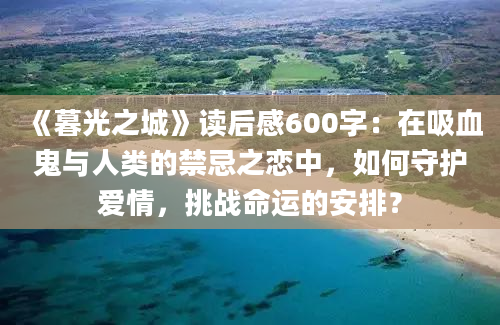 《暮光之城》读后感600字：在吸血鬼与人类的禁忌之恋中，如何守护爱情，挑战命运的安排？