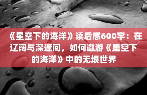 《星空下的海洋》读后感600字：在辽阔与深邃间，如何遨游《星空下的海洋》中的无垠世界