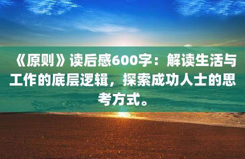 《原则》读后感600字：解读生活与工作的底层逻辑，探索成功人士的思考方式。