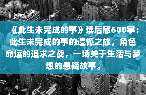 《此生未完成的事》读后感600字：此生未完成的事的遗憾之旅，角色命运的追求之战，一场关于生活与梦想的悬疑故事。