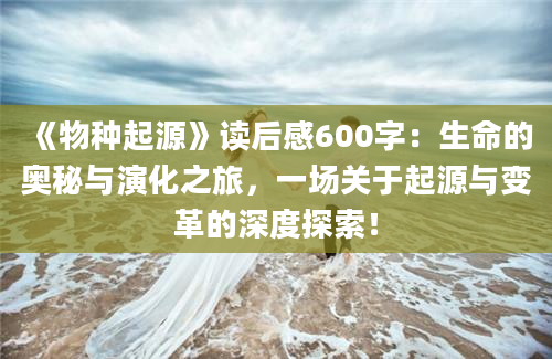 《物种起源》读后感600字：生命的奥秘与演化之旅，一场关于起源与变革的深度探索！