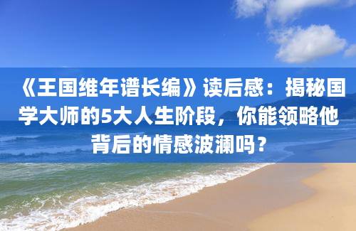 《王国维年谱长编》读后感：揭秘国学大师的5大人生阶段，你能领略他背后的情感波澜吗？