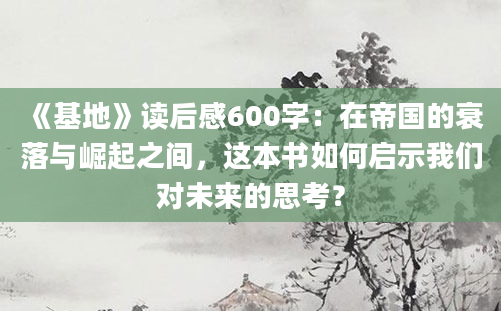 《基地》读后感600字：在帝国的衰落与崛起之间，这本书如何启示我们对未来的思考？