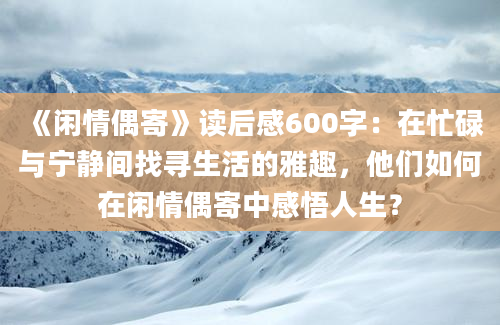 《闲情偶寄》读后感600字：在忙碌与宁静间找寻生活的雅趣，他们如何在闲情偶寄中感悟人生？