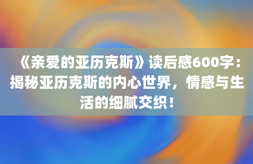 《亲爱的亚历克斯》读后感600字：揭秘亚历克斯的内心世界，情感与生活的细腻交织！