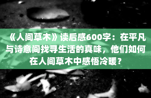 《人间草木》读后感600字：在平凡与诗意间找寻生活的真味，他们如何在人间草木中感悟冷暖？